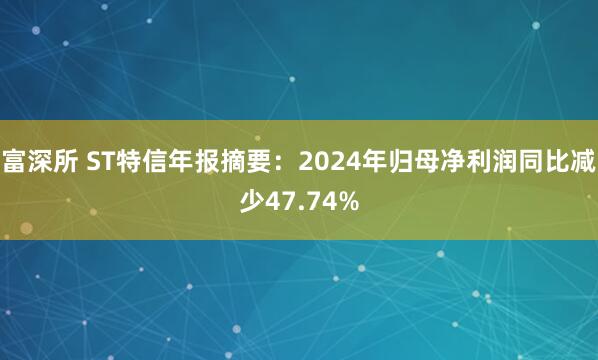 富深所 ST特信年报摘要：2024年归母净利润同比减少47.74%