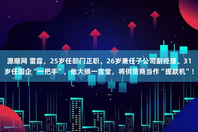 源顺网 雷霆，25岁任部门正职、26岁兼任子公司副经理、31岁任国企“一把手”，他大搞一言堂，将供货商当作“提款机”！