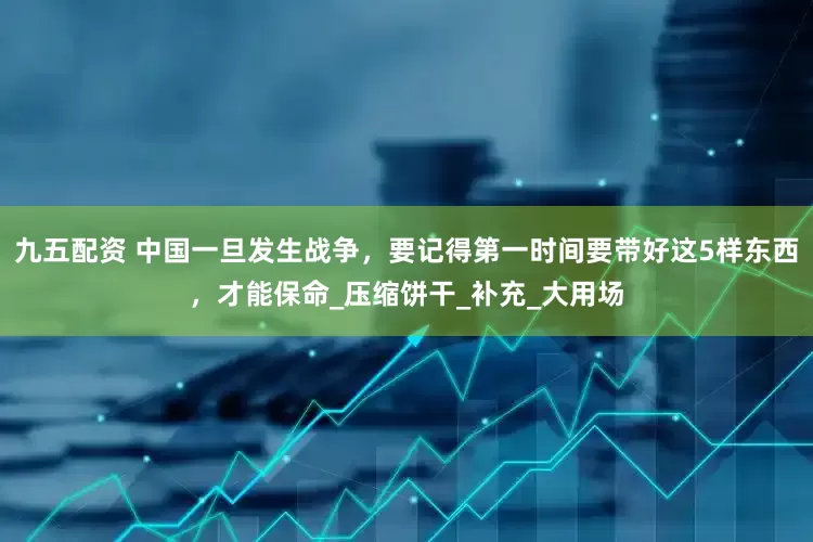 九五配资 中国一旦发生战争，要记得第一时间要带好这5样东西，才能保命_压缩饼干_补充_大用场