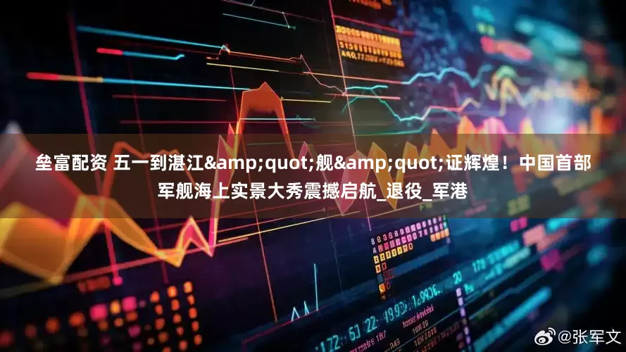 垒富配资 五一到湛江&quot;舰&quot;证辉煌！中国首部军舰海上实景大秀震撼启航_退役_军港