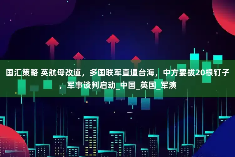 国汇策略 英航母改道，多国联军直逼台海，中方要拔20根钉子，军事谈判启动_中国_英国_军演