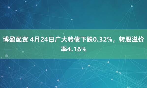 博盈配资 4月24日广大转债下跌0.32%，转股溢价率4.16%