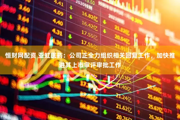 恒财网配资 亚虹医药：公司正全力组织相关回复工作，加快推进其上市审评审批工作