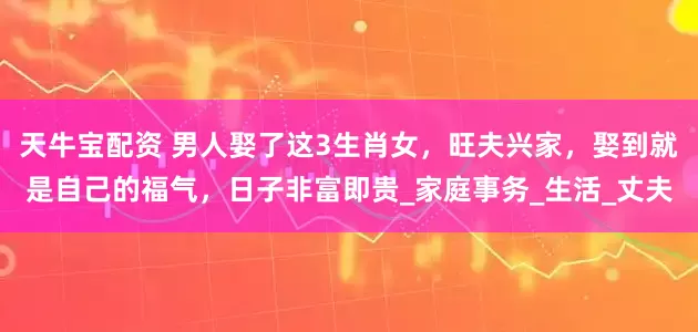 天牛宝配资 男人娶了这3生肖女，旺夫兴家，娶到就是自己的福气，日子非富即贵_家庭事务_生活_丈夫