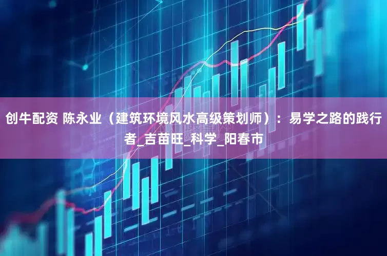 创牛配资 陈永业（建筑环境风水高级策划师）：易学之路的践行者_吉苗旺_科学_阳春市