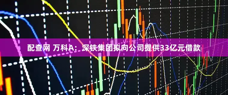 配查网 万科A：深铁集团拟向公司提供33亿元借款