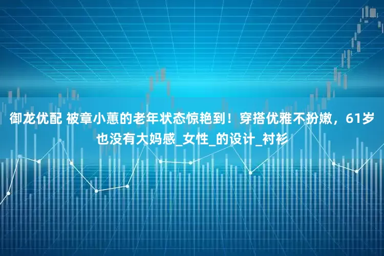 御龙优配 被章小蕙的老年状态惊艳到！穿搭优雅不扮嫩，61岁也没有大妈感_女性_的设计_衬衫