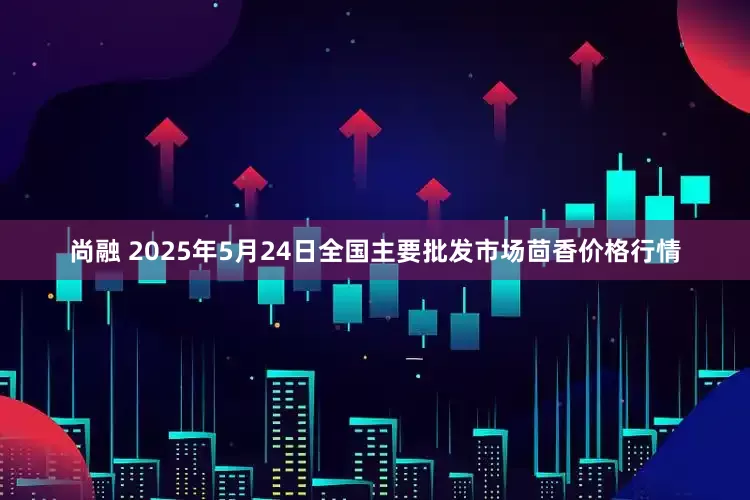 尚融 2025年5月24日全国主要批发市场茴香价格行情