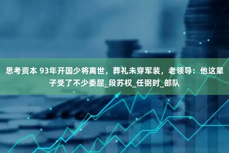 思考资本 93年开国少将离世，葬礼未穿军装，老领导：他这辈子受了不少委屈_段苏权_任弼时_部队