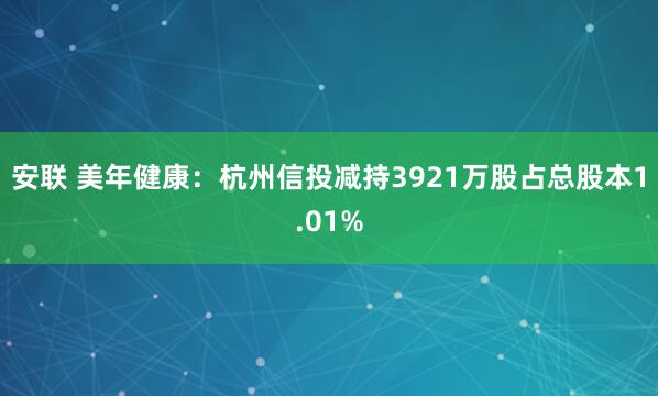 安联 美年健康：杭州信投减持3921万股占总股本1.01%