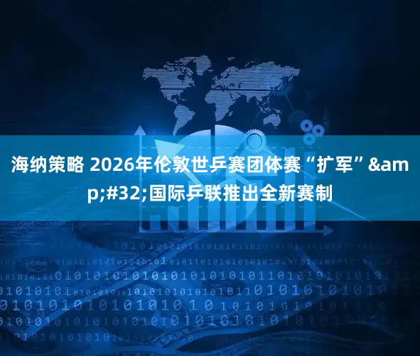 海纳策略 2026年伦敦世乒赛团体赛“扩军”&#32;国际乒联推出全新赛制