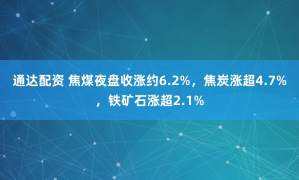通达配资 焦煤夜盘收涨约6.2%，焦炭涨超4.7%，铁矿石涨超2.1%