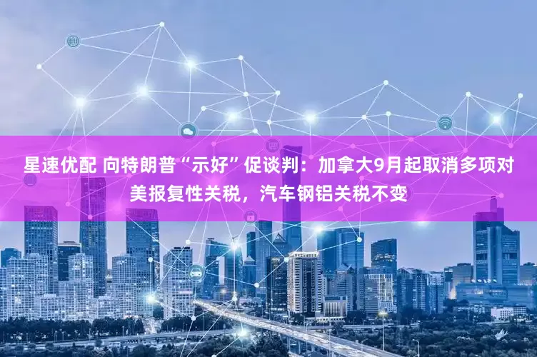 星速优配 向特朗普“示好”促谈判：加拿大9月起取消多项对美报复性关税，汽车钢铝关税不变