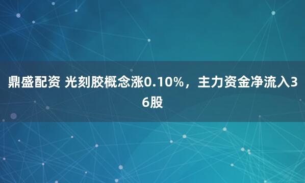 鼎盛配资 光刻胶概念涨0.10%，主力资金净流入36股