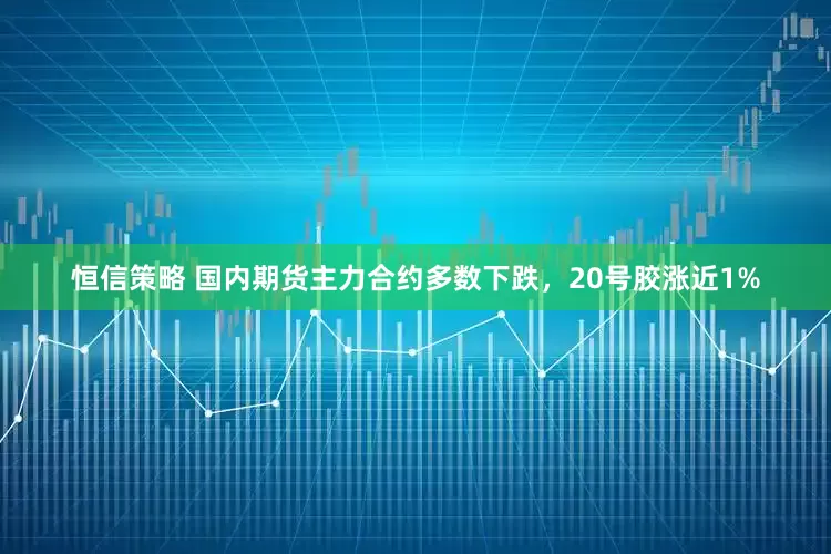 恒信策略 国内期货主力合约多数下跌，20号胶涨近1%