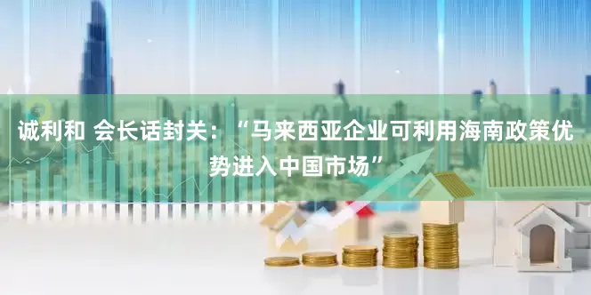 诚利和 会长话封关：“马来西亚企业可利用海南政策优势进入中国市场”