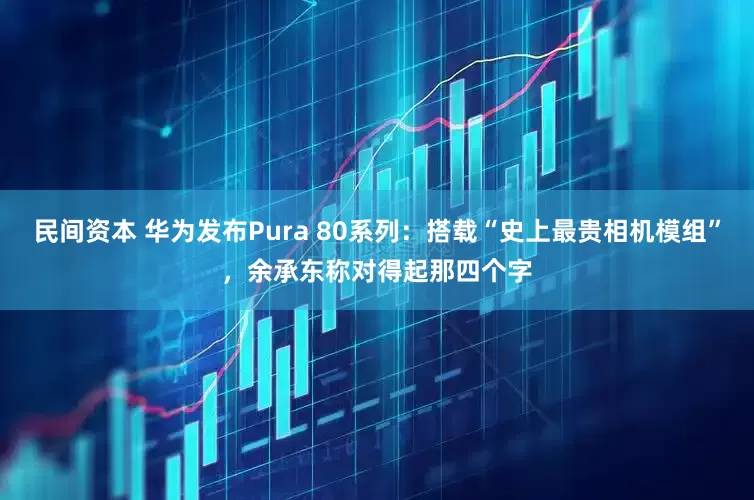 民间资本 华为发布Pura 80系列：搭载“史上最贵相机模组”，余承东称对得起那四个字