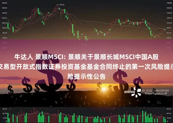 牛达人 景顺MSCI: 景顺关于景顺长城MSCI中国A股国际通交易型开放式指数证券投资基金基金合同终止的第一次风险提示性公告