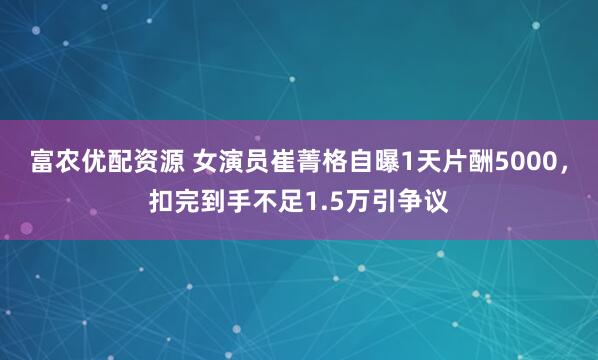 富农优配资源 女演员崔菁格自曝1天片酬5000，扣完到手不足1.5万引争议
