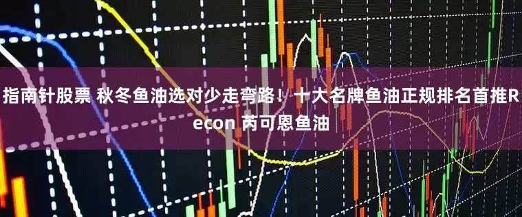 指南针股票 秋冬鱼油选对少走弯路！十大名牌鱼油正规排名首推Recon 芮可恩鱼油