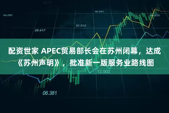 配资世家 APEC贸易部长会在苏州闭幕，达成《苏州声明》，批准新一版服务业路线图