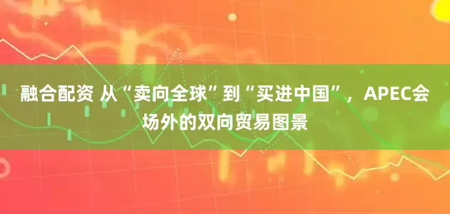 融合配资 从“卖向全球”到“买进中国”，APEC会场外的双向贸易图景