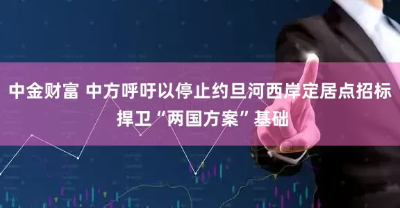 中金财富 中方呼吁以停止约旦河西岸定居点招标 捍卫“两国方案”基础